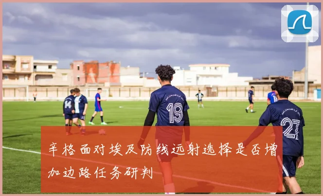辛格面对埃及防线远射选择是否增加边路任务研判