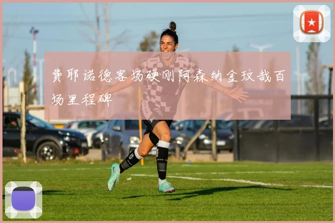 费耶诺德客场硬刚阿森纳金玟哉百场里程碑
