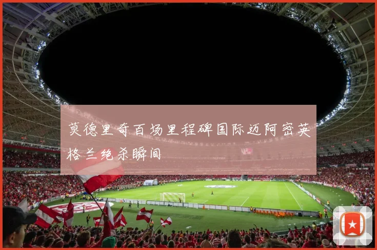 莫德里奇百场里程碑国际迈阿密英格兰绝杀瞬间