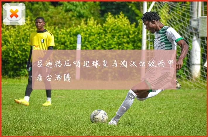 吕迪格压哨进球皇马淘汰劲敌西甲看台沸腾