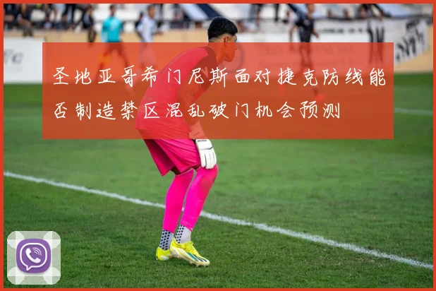 圣地亚哥希门尼斯面对捷克防线能否制造禁区混乱破门机会预测
