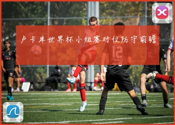 卢卡库世界杯小组赛对位防守前瞻