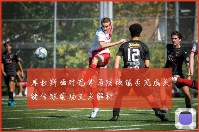 库杜斯面对巴拿马防线能否完成关键传球前场支点解析