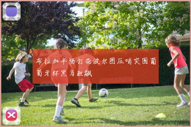布拉加半场打花波尔图压哨突围葡萄牙杯黑马狂飙