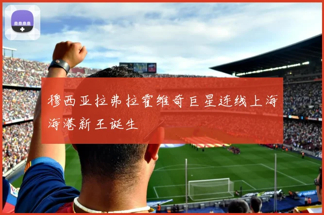 穆西亚拉弗拉霍维奇巨星连线上海海港新王诞生