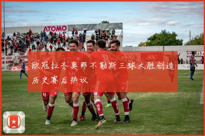 欧冠拉齐奥那不勒斯三球大胜创造历史赛后热议