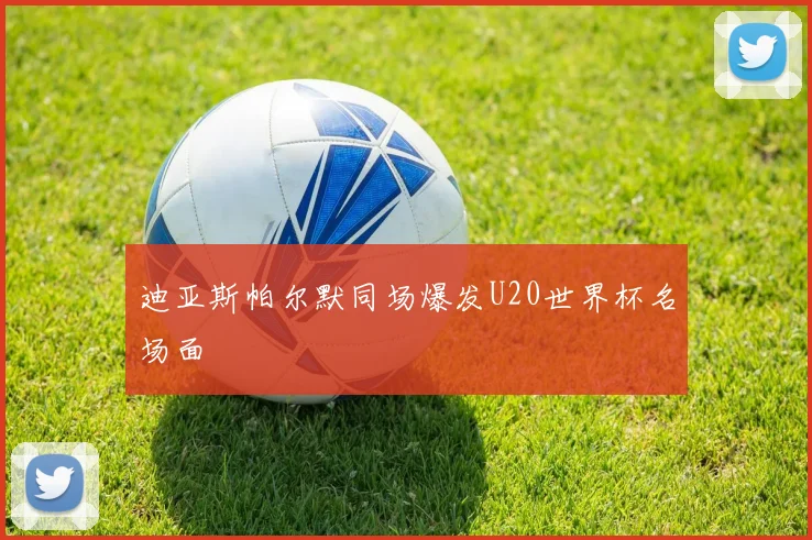 迪亚斯帕尔默同场爆发U20世界杯名场面