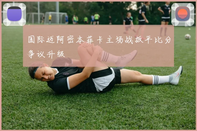 国际迈阿密本菲卡主场战扳平比分争议升级