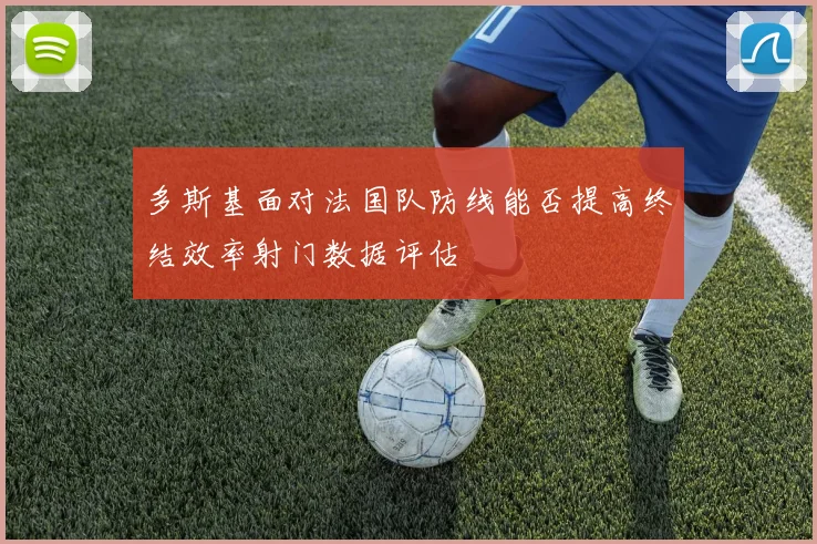 多斯基面对法国队防线能否提高终结效率射门数据评估