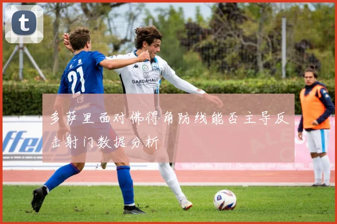 多萨里面对佛得角防线能否主导反击射门数据分析