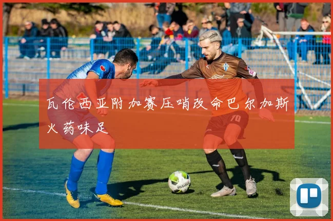 瓦伦西亚附加赛压哨改命巴尔加斯火药味足