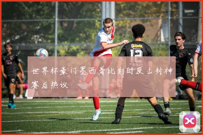 世界杯豪门墨西哥比利时反击封神赛后热议