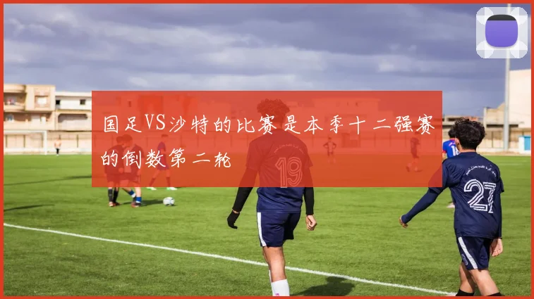 国足VS沙特的比赛是本季十二强赛的倒数第二轮
