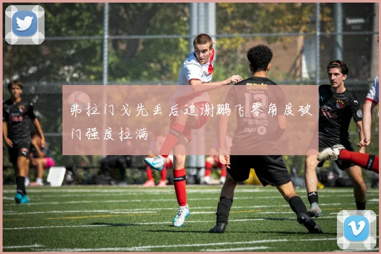 弗拉门戈先丢后追谢鹏飞零角度破门强度拉满