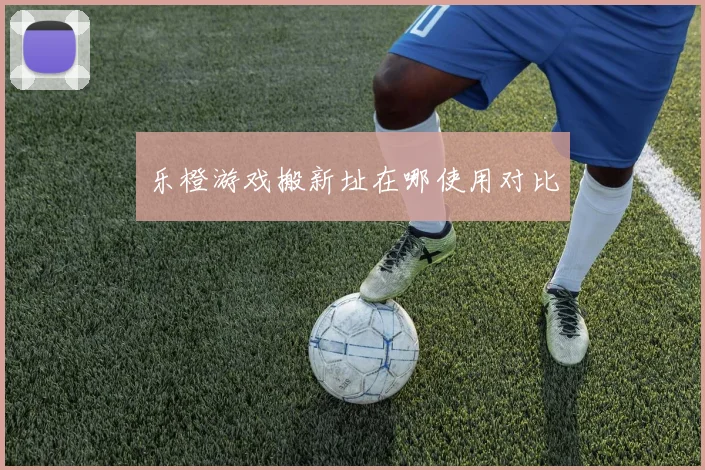 乐橙游戏搬新址在哪使用对比