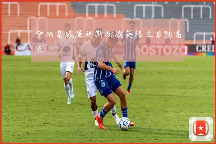 伊纳基威廉姆斯挑战英格兰后防看点