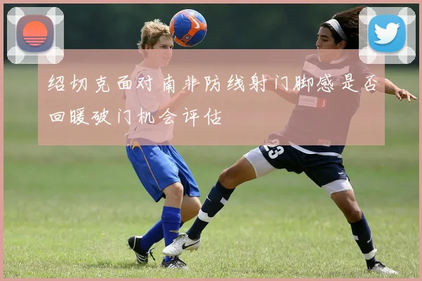 绍切克面对南非防线射门脚感是否回暖破门机会评估