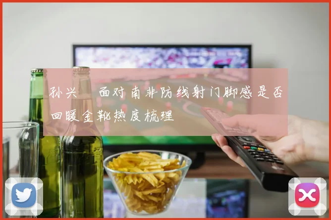 孙兴慜面对南非防线射门脚感是否回暖金靴热度梳理