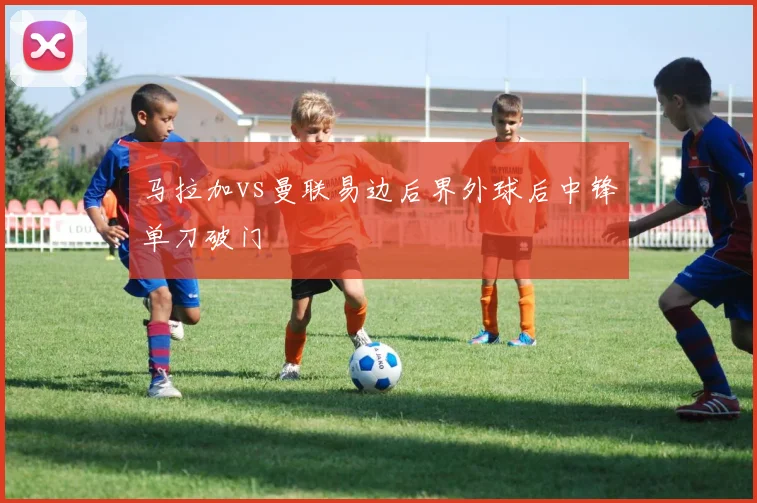 马拉加vs曼联易边后界外球后中锋单刀破门