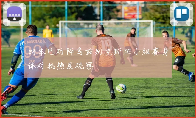 姆本巴对阵乌兹别克斯坦小组赛身体对抗热度观察