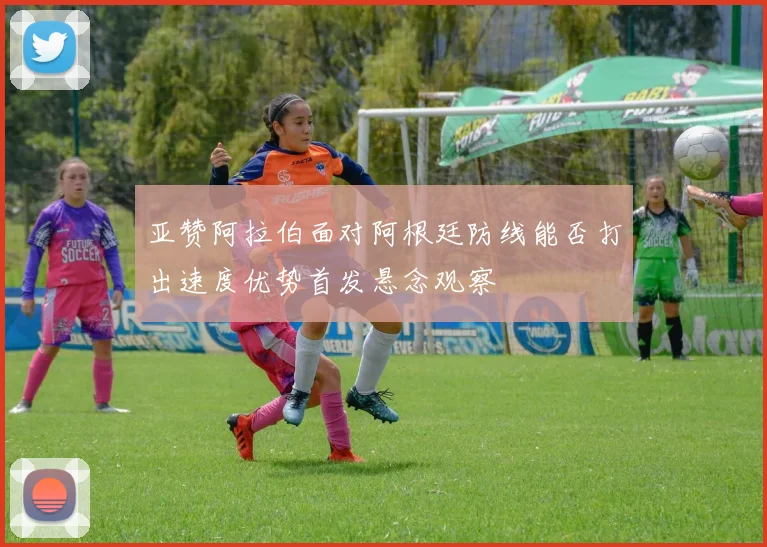 亚赞阿拉伯面对阿根廷防线能否打出速度优势首发悬念观察