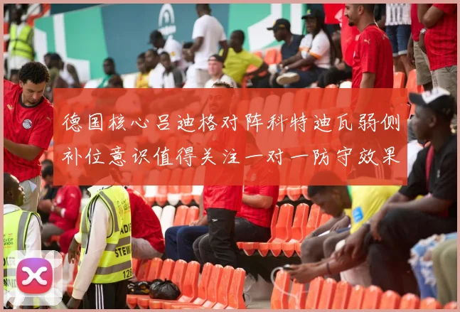 德国核心吕迪格对阵科特迪瓦弱侧补位意识值得关注一对一防守效果