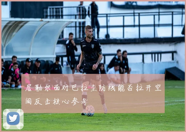 居勒尔面对巴拉圭防线能否拉开空间反击核心参考