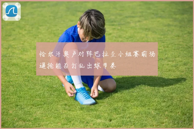 恰尔汗奥卢对阵巴拉圭小组赛前场逼抢能否打乱出球节奏