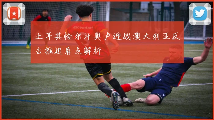 土耳其恰尔汗奥卢迎战澳大利亚反击推进看点解析