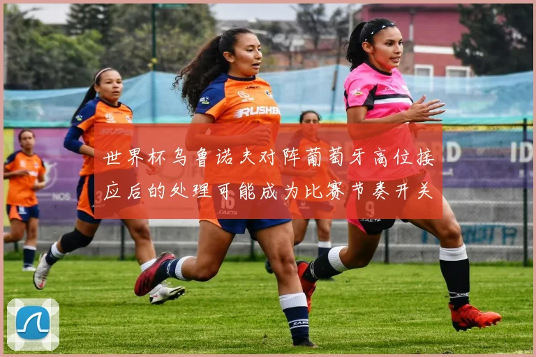世界杯乌鲁诺夫对阵葡萄牙高位接应后的处理可能成为比赛节奏开关