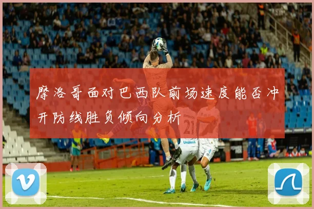 摩洛哥面对巴西队前场速度能否冲开防线胜负倾向分析