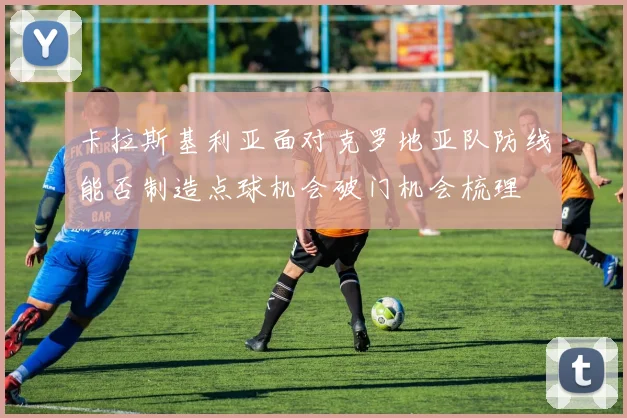 卡拉斯基利亚面对克罗地亚队防线能否制造点球机会破门机会梳理