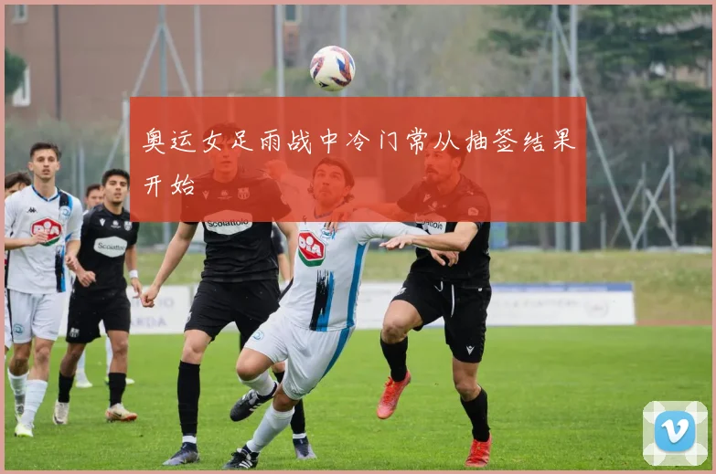 奥运女足雨战中冷门常从抽签结果开始