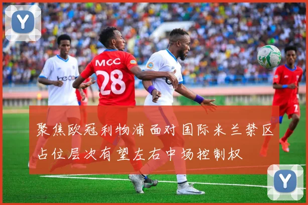 聚焦欧冠利物浦面对国际米兰禁区占位层次有望左右中场控制权