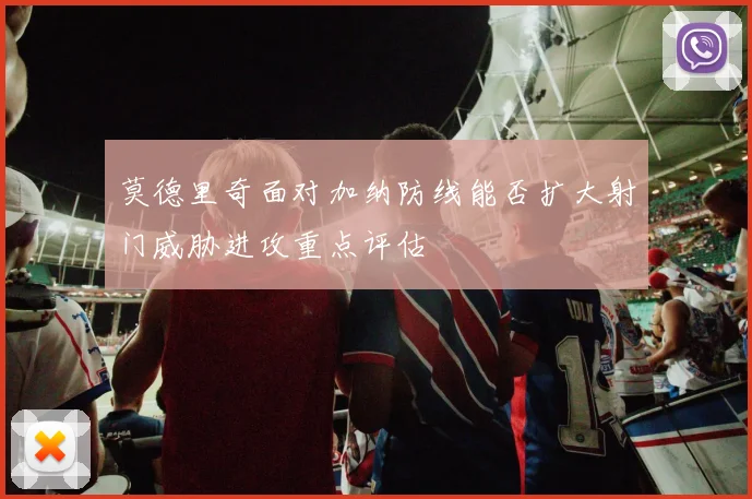 莫德里奇面对加纳防线能否扩大射门威胁进攻重点评估