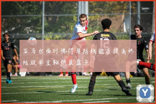 亚马尔面对佛得角防线能否提高终结效率金靴热度盘点