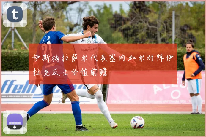 伊斯梅拉萨尔代表塞内加尔对阵伊拉克反击价值前瞻