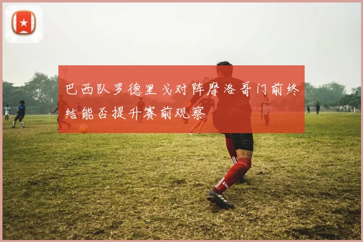 巴西队罗德里戈对阵摩洛哥门前终结能否提升赛前观察