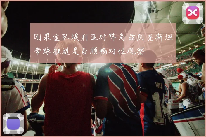 刚果金队埃利亚对阵乌兹别克斯坦带球推进是否顺畅对位观察