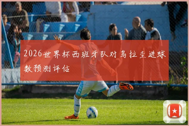 2026世界杯西班牙队对乌拉圭进球数预测评估