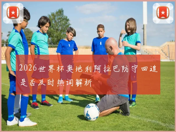 2026世界杯奥地利阿拉巴防守回追是否及时热词解析