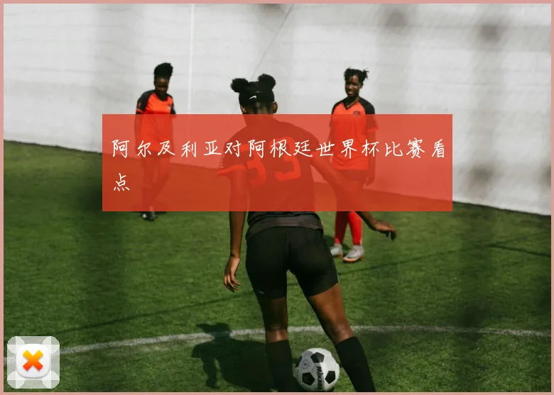 阿尔及利亚对阿根廷世界杯比赛看点