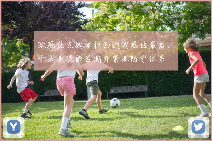 欧冠焦点战吉拉西迎战恩佐最后三十米表现能否撕开紧凑防守体系