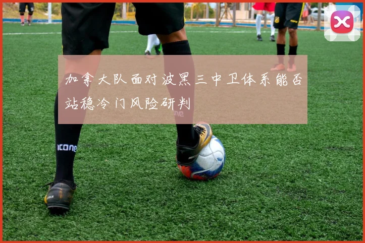 加拿大队面对波黑三中卫体系能否站稳冷门风险研判